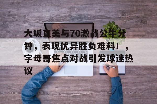 大坂直美与70激战公牛分钟，表现优异胜负难料！，字母哥焦点对战引发球迷热议的简单介绍-九游游戏平台