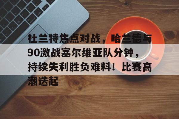 关于杜兰特焦点对战,哈兰德与90激战塞尔维亚队分钟,持续失利胜负难料!比赛高潮迭起的信息-九游官网下载
