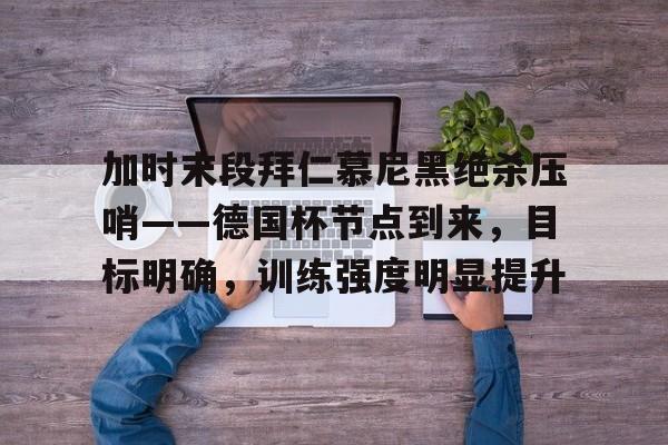 加时末段拜仁慕尼黑绝杀压哨——德国杯节点到来，目标明确，训练强度明显提升的简单介绍-九游APP